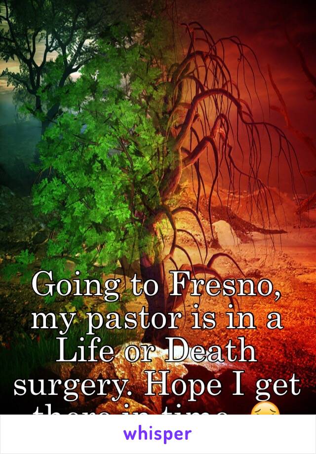 Going to Fresno, my pastor is in a Life or Death surgery. Hope I get there in time. 😖