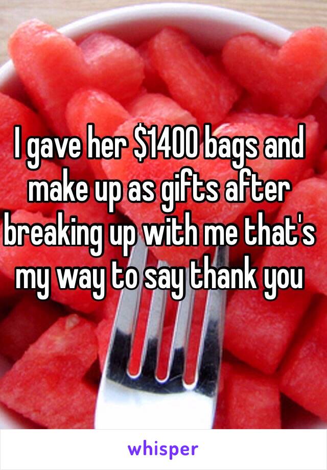 I gave her $1400 bags and make up as gifts after breaking up with me that's my way to say thank you 