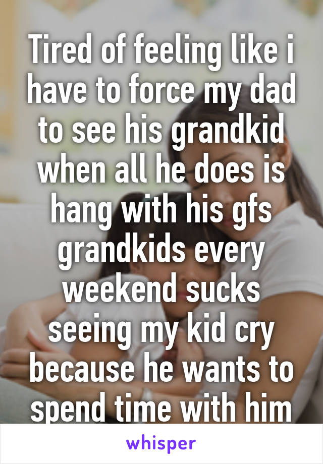 Tired of feeling like i have to force my dad to see his grandkid when all he does is hang with his gfs grandkids every weekend sucks seeing my kid cry because he wants to spend time with him