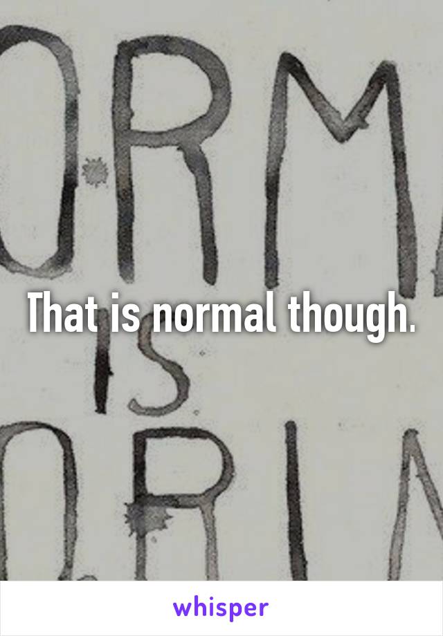 That is normal though.