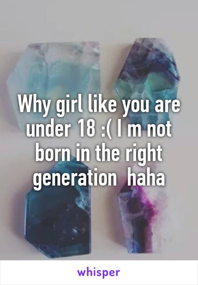 Why girl like you are under 18 :( I m not born in the right generation  haha