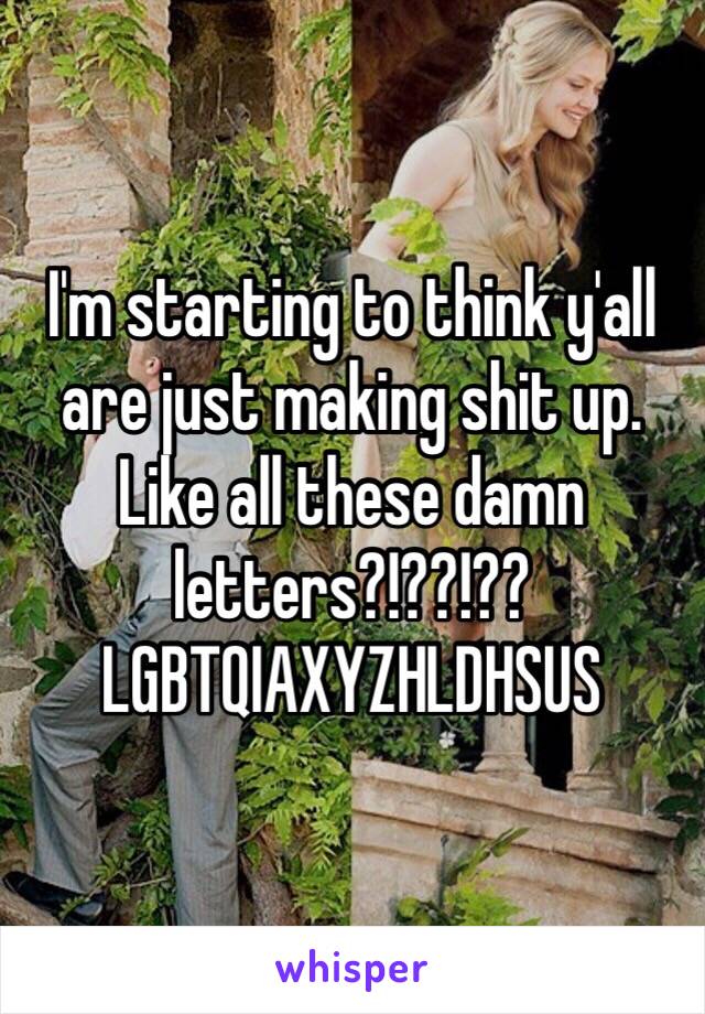 I'm starting to think y'all are just making shit up. Like all these damn letters?!??!?? LGBTQIAXYZHLDHSUS