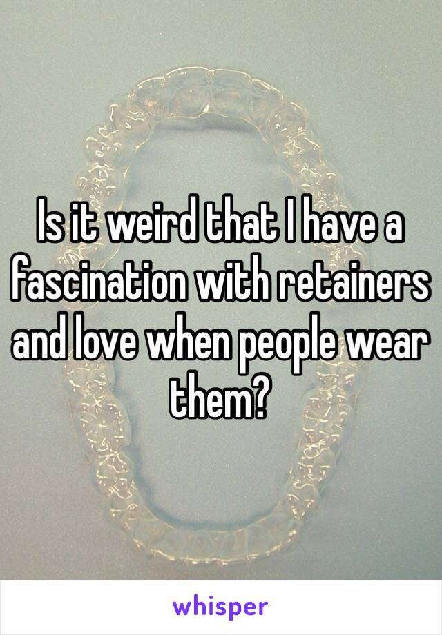 Is it weird that I have a fascination with retainers and love when people wear them?