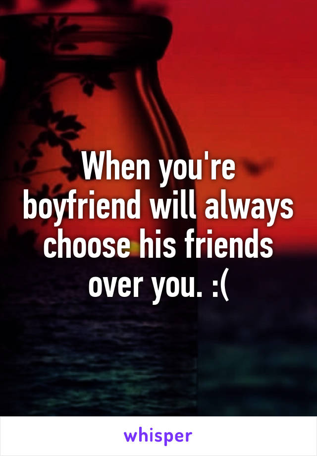 When you're boyfriend will always choose his friends over you. :(