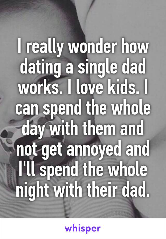 I really wonder how dating a single dad works. I love kids. I can spend the whole day with them and not get annoyed and I'll spend the whole night with their dad.