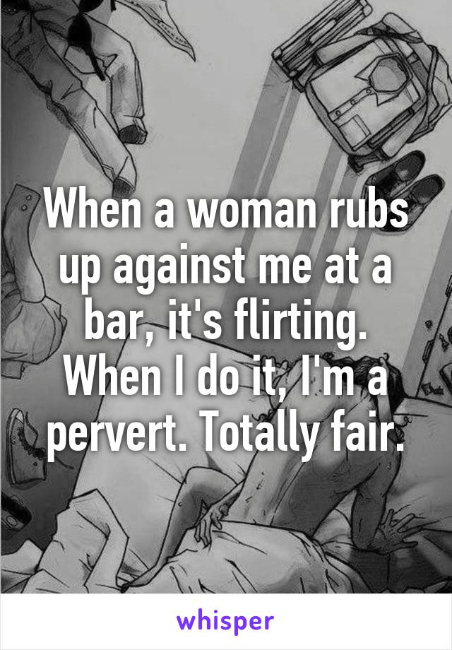 When a woman rubs up against me at a bar, it's flirting. When I do it, I'm a pervert. Totally fair.