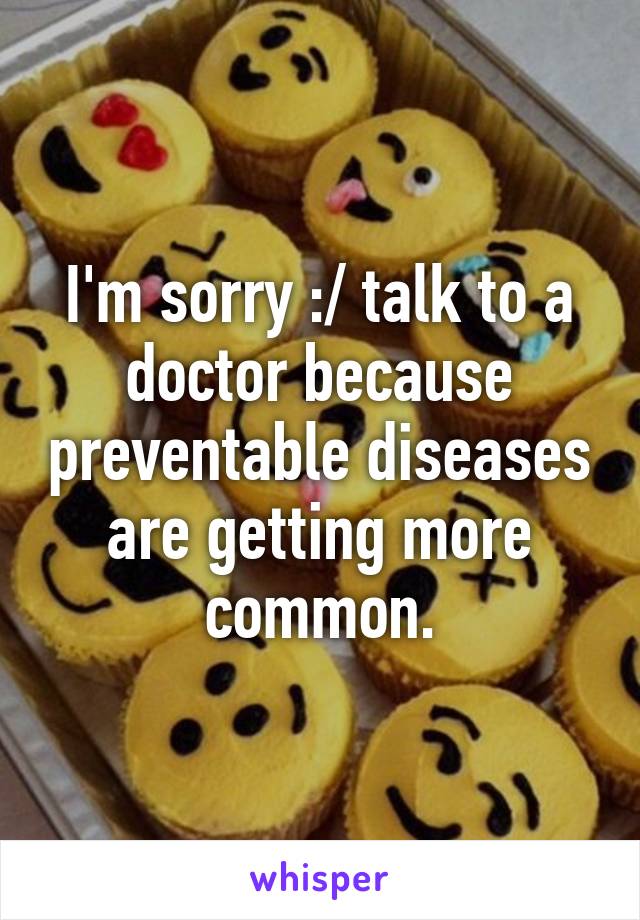 I'm sorry :/ talk to a doctor because preventable diseases are getting more common.