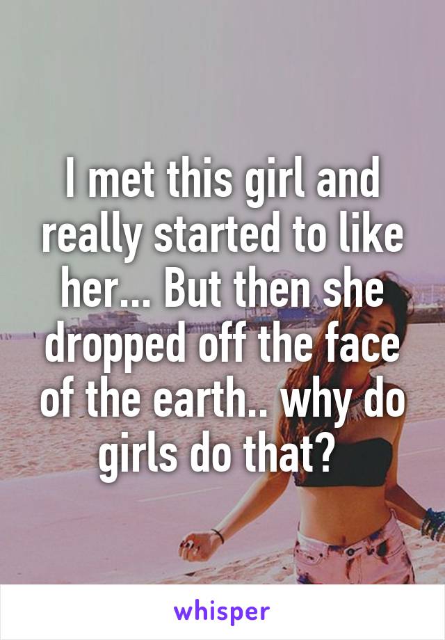 I met this girl and really started to like her... But then she dropped off the face of the earth.. why do girls do that? 