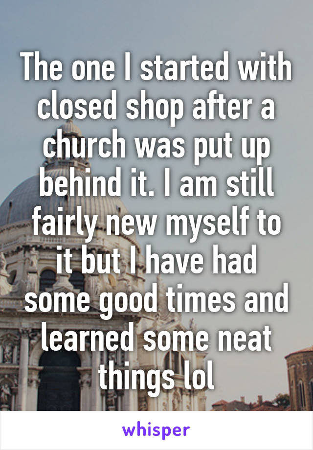 The one I started with closed shop after a church was put up behind it. I am still fairly new myself to it but I have had some good times and learned some neat things lol