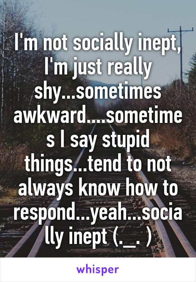 I'm not socially inept, I'm just really shy...sometimes awkward....sometimes I say stupid things...tend to not always know how to respond...yeah...socially inept (._. )