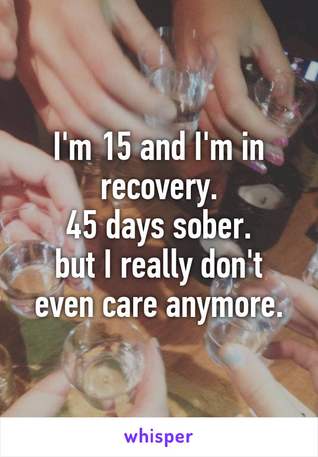 I'm 15 and I'm in recovery.
45 days sober.
but I really don't even care anymore.