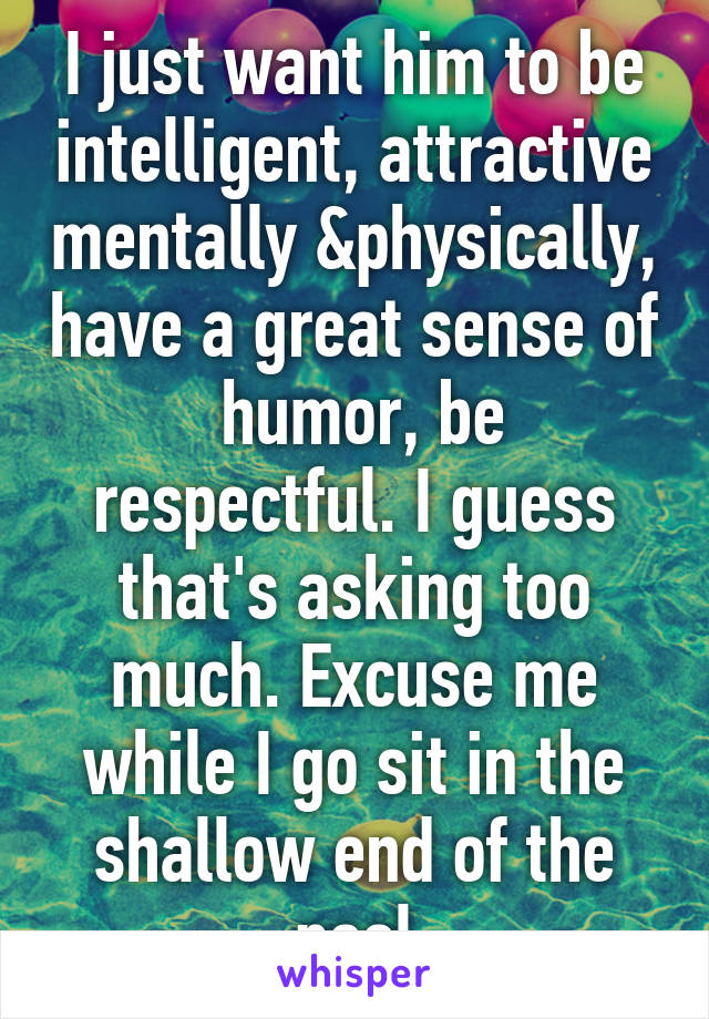 I just want him to be intelligent, attractive mentally &physically, have a great sense of  humor, be respectful. I guess that's asking too much. Excuse me while I go sit in the shallow end of the pool