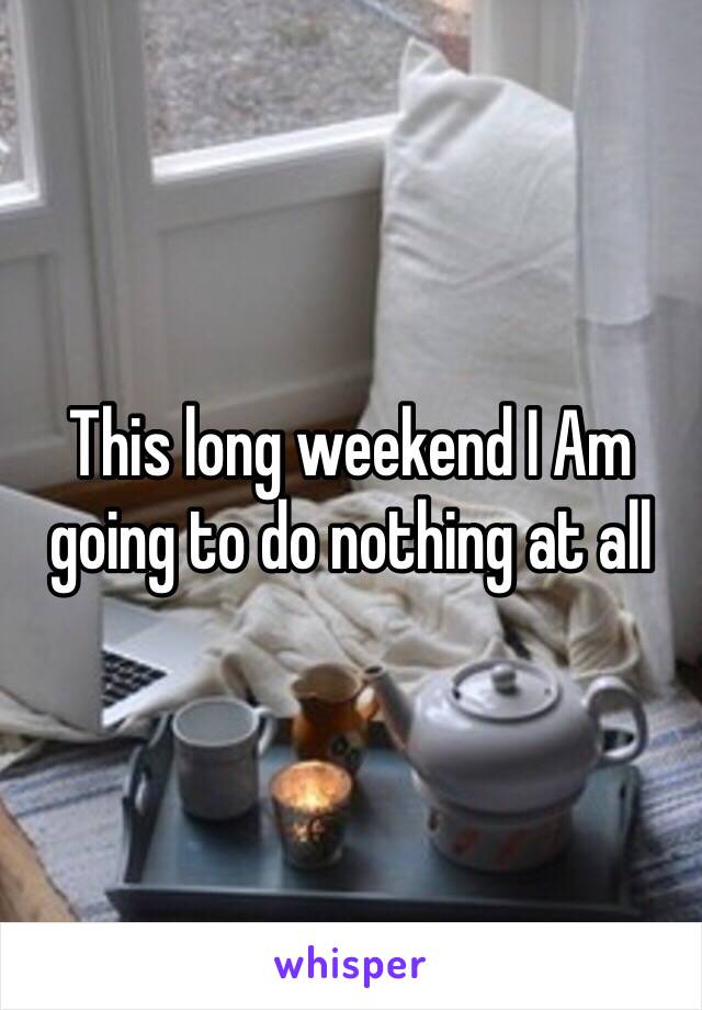 This long weekend I Am going to do nothing at all 