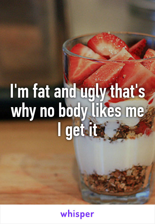 I'm fat and ugly that's why no body likes me I get it