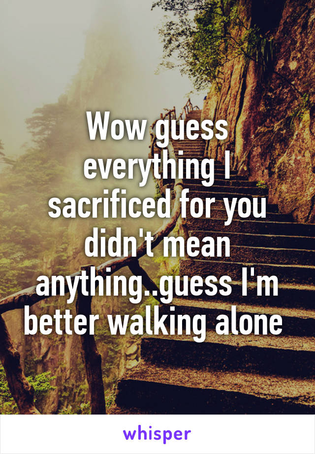 Wow guess everything I sacrificed for you didn't mean anything..guess I'm better walking alone 