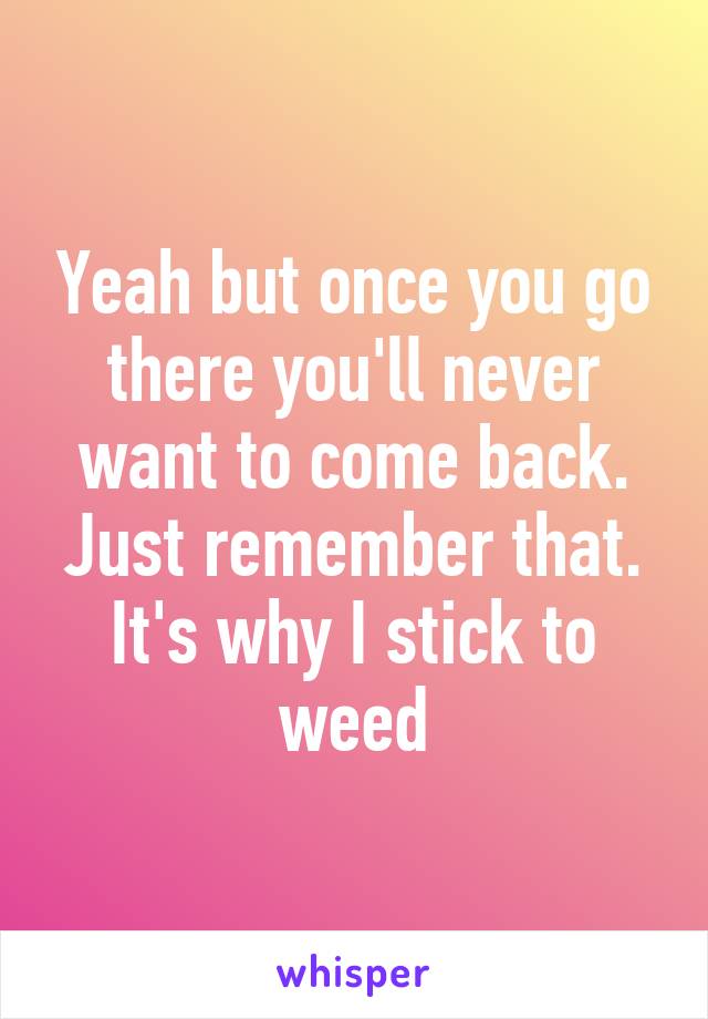 Yeah but once you go there you'll never want to come back. Just remember that. It's why I stick to weed