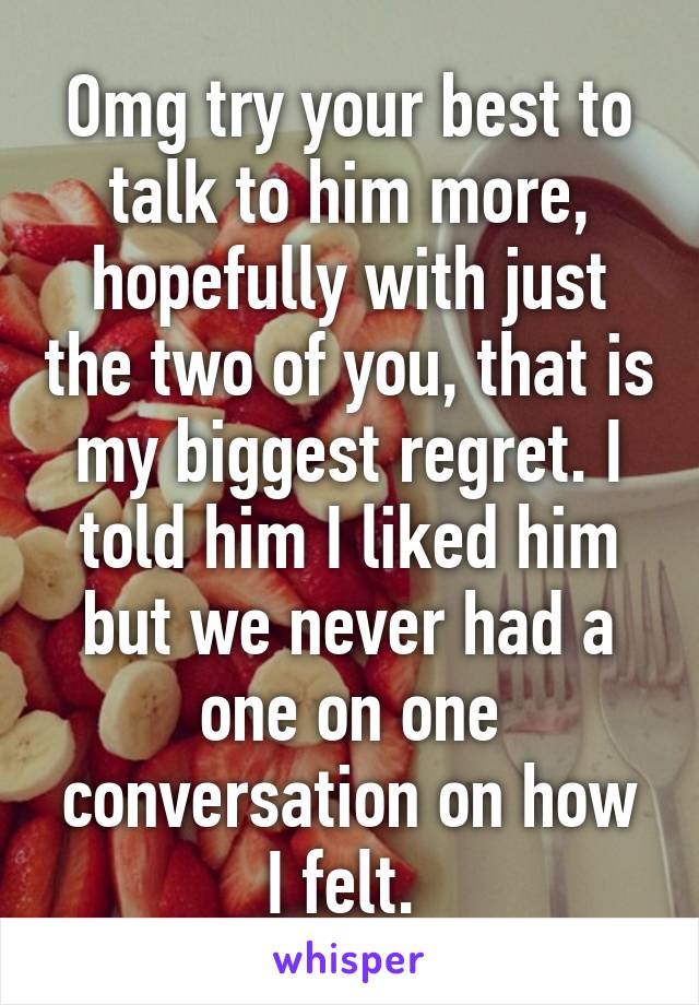 Omg try your best to talk to him more, hopefully with just the two of you, that is my biggest regret. I told him I liked him but we never had a one on one conversation on how I felt. 