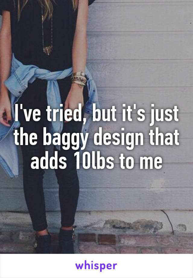 I've tried, but it's just the baggy design that adds 10lbs to me