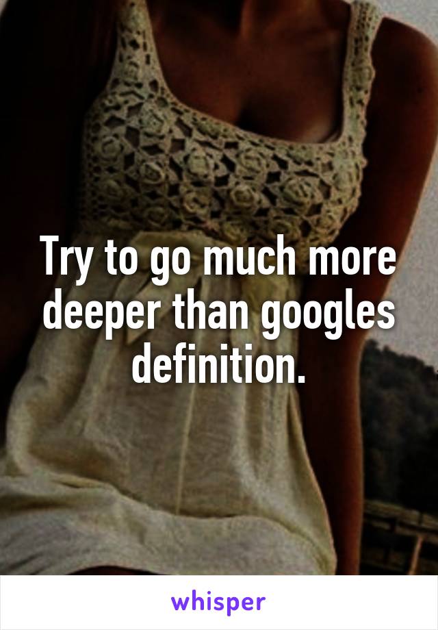 Try to go much more deeper than googles definition.