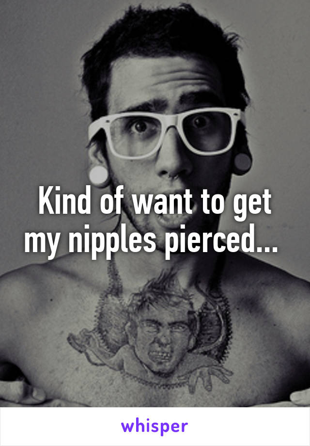 Kind of want to get my nipples pierced... 