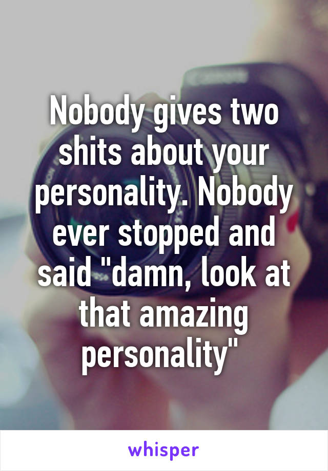 Nobody gives two shits about your personality. Nobody ever stopped and said "damn, look at that amazing personality" 