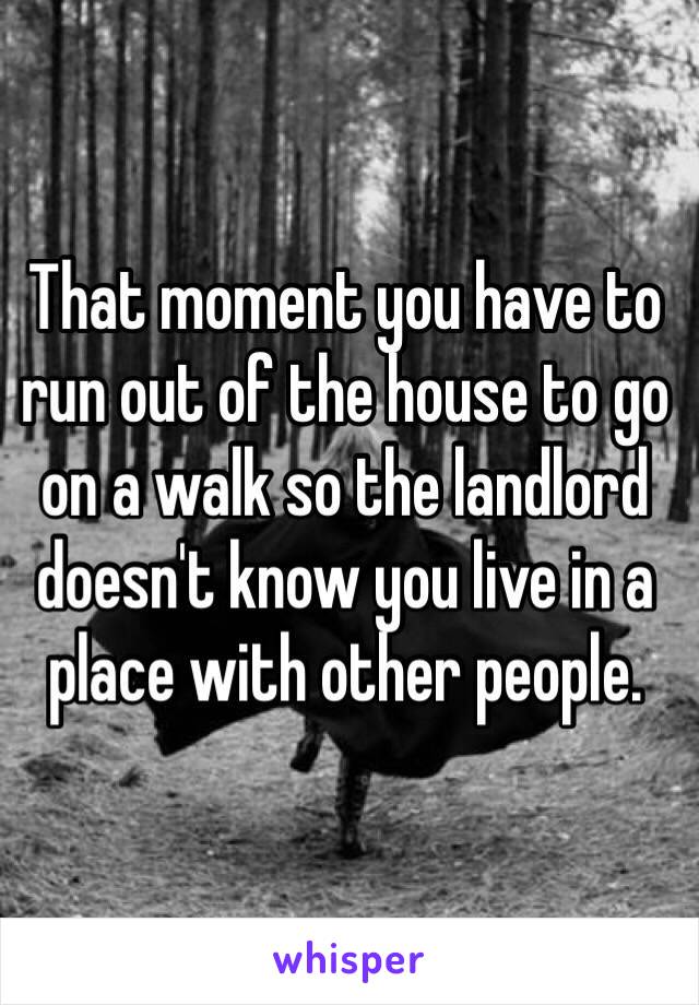 That moment you have to run out of the house to go on a walk so the landlord doesn't know you live in a place with other people. 