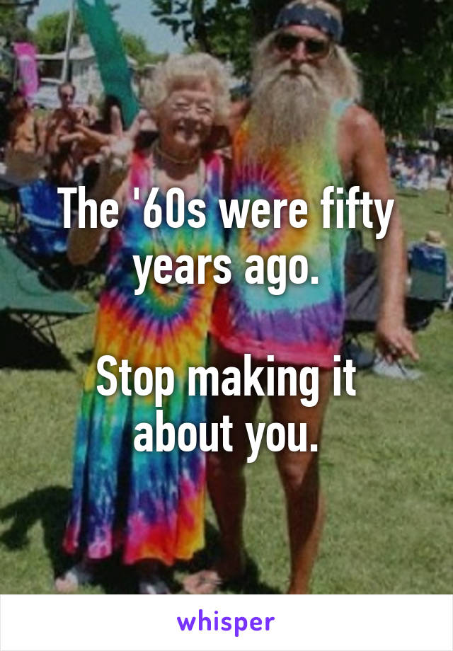 The '60s were fifty years ago.

Stop making it about you.