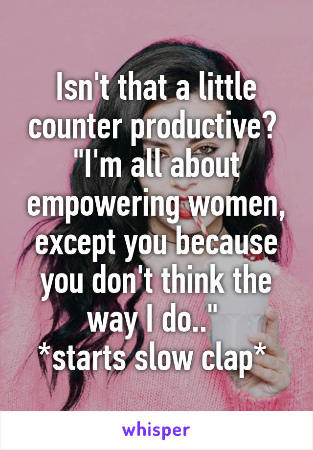 Isn't that a little counter productive? 
"I'm all about empowering women, except you because you don't think the way I do.." 
*starts slow clap* 