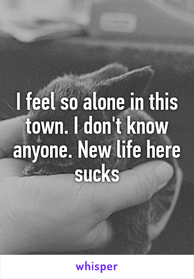 I feel so alone in this town. I don't know anyone. New life here sucks