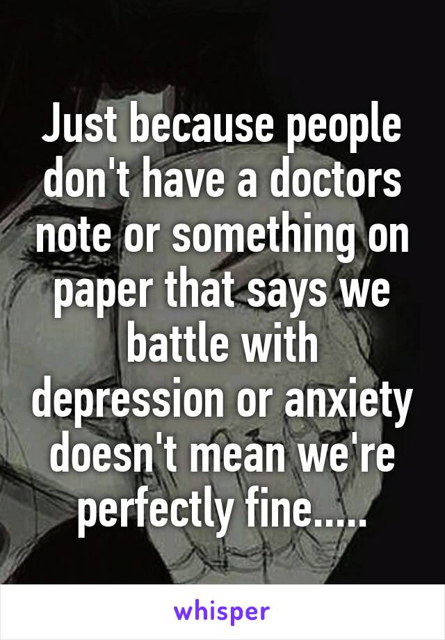 Just because people don't have a doctors note or something on paper that says we battle with depression or anxiety doesn't mean we're perfectly fine.....