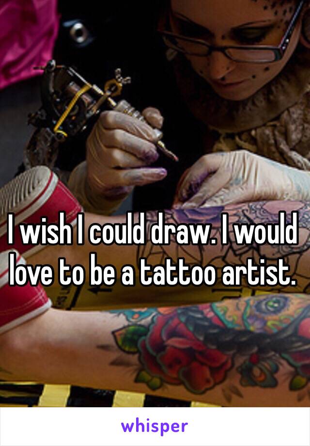 I wish I could draw. I would love to be a tattoo artist. 