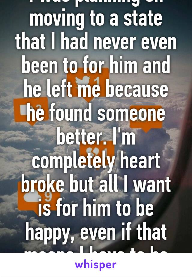 I was planning on moving to a state that I had never even been to for him and he left me because he found someone better. I'm completely heart broke but all I want is for him to be happy, even if that means I have to be miserable.