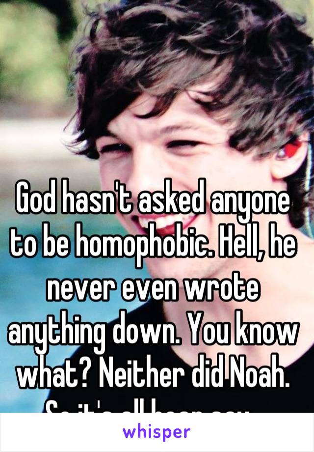 God hasn't asked anyone to be homophobic. Hell, he never even wrote anything down. You know what? Neither did Noah. So it's all hear say. 