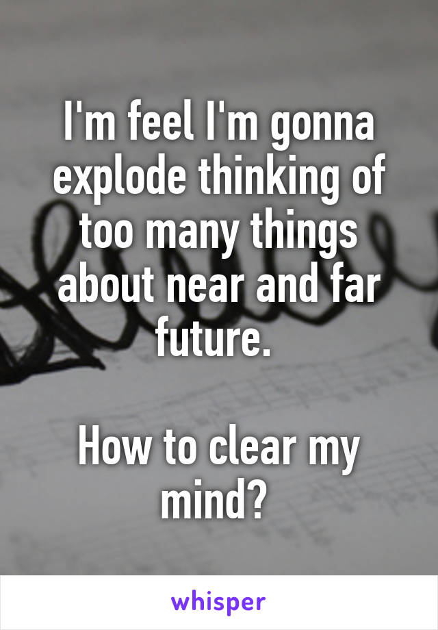 I'm feel I'm gonna explode thinking of too many things about near and far future. 

How to clear my mind? 