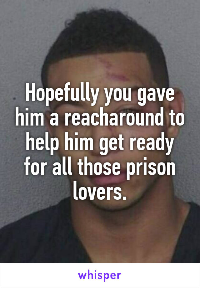 Hopefully you gave him a reacharound to help him get ready for all those prison lovers.