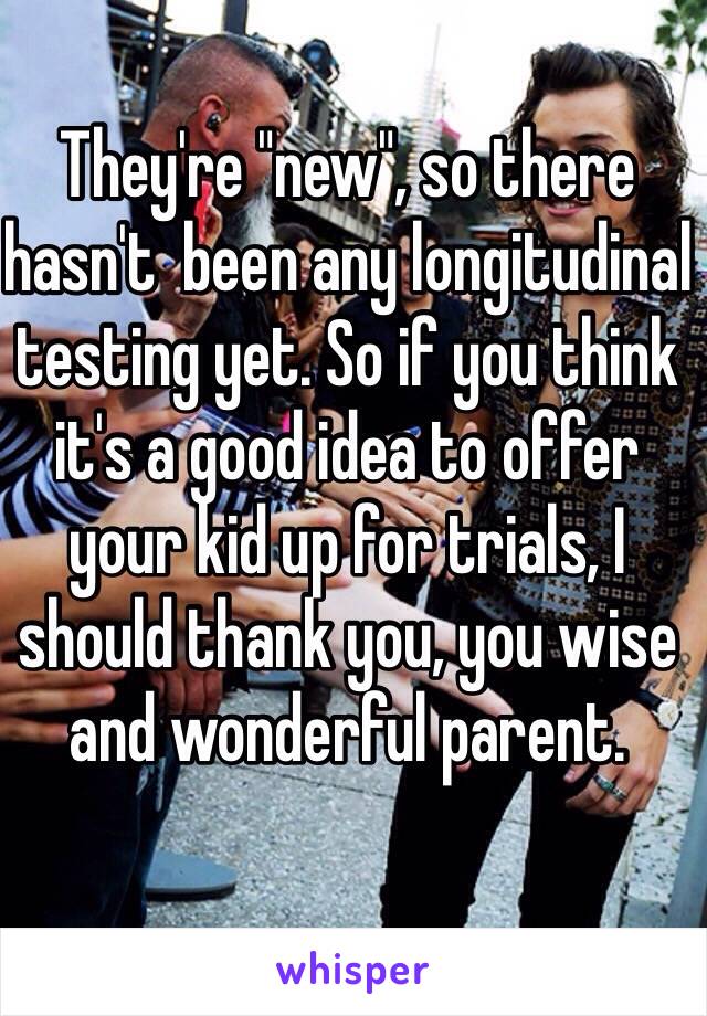 They're "new", so there hasn't  been any longitudinal testing yet. So if you think it's a good idea to offer your kid up for trials, I should thank you, you wise and wonderful parent. 