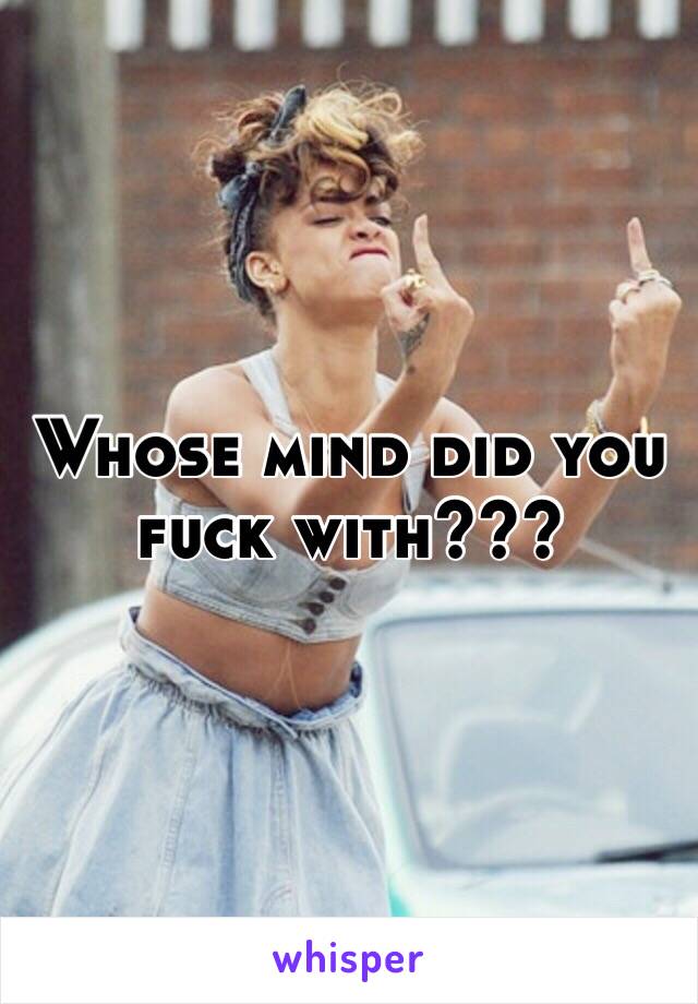 Whose mind did you fuck with???