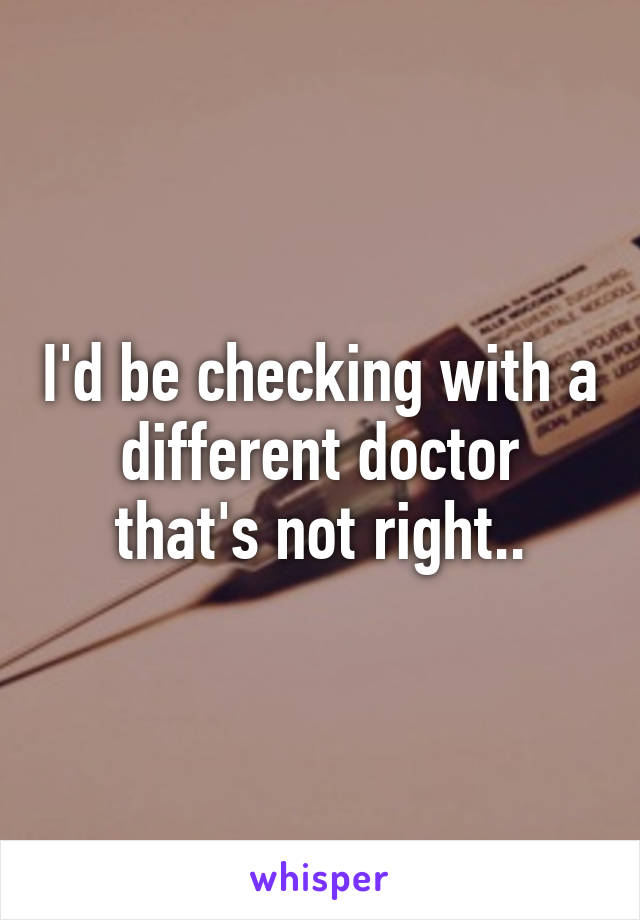 I'd be checking with a different doctor that's not right..