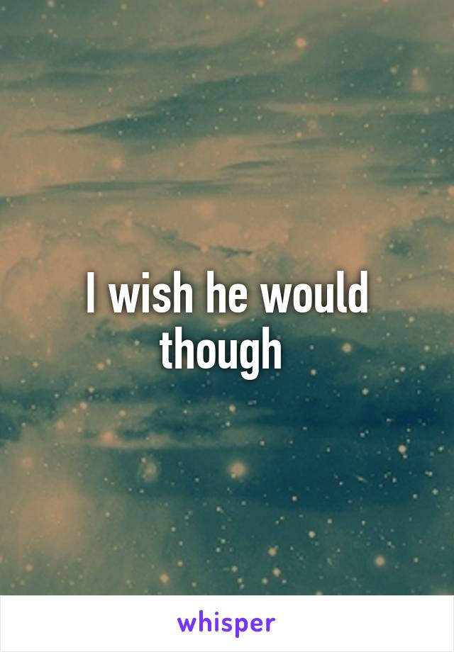 I wish he would though 