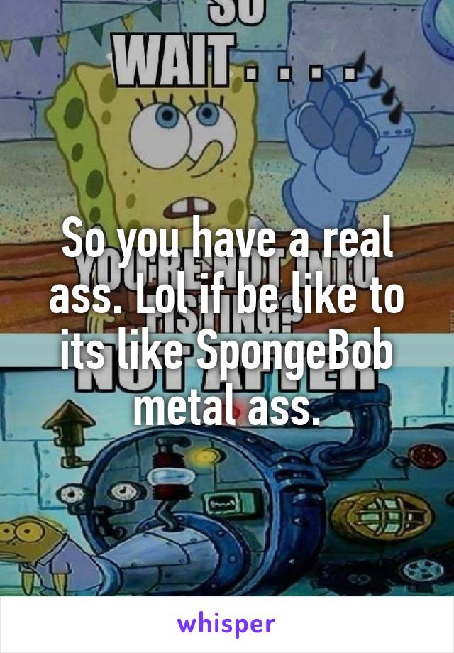 So you have a real ass. Lol if be like to its like SpongeBob metal ass.