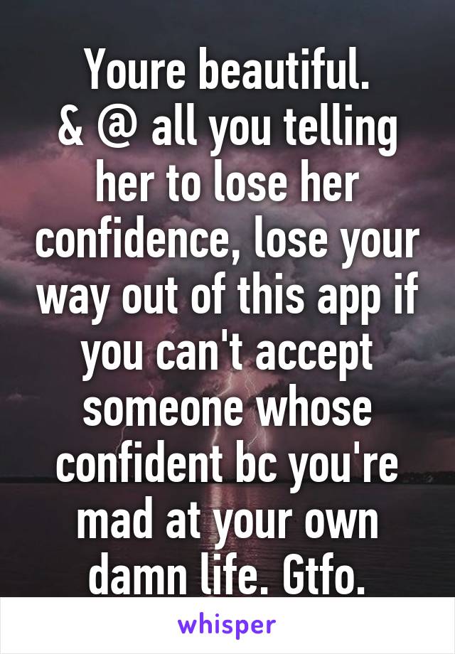 Youre beautiful.
& @ all you telling her to lose her confidence, lose your way out of this app if you can't accept someone whose confident bc you're mad at your own damn life. Gtfo.