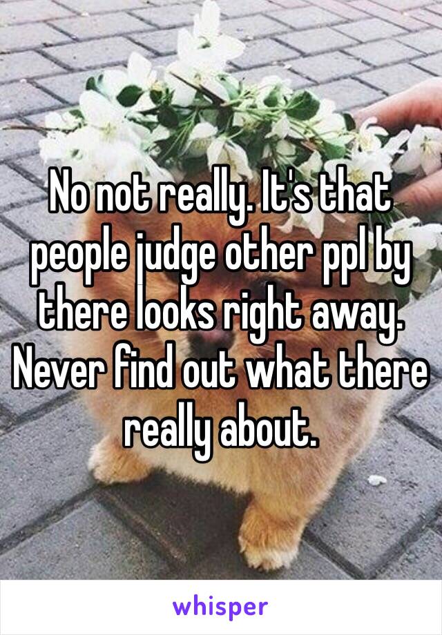 No not really. It's that people judge other ppl by there looks right away. Never find out what there really about. 