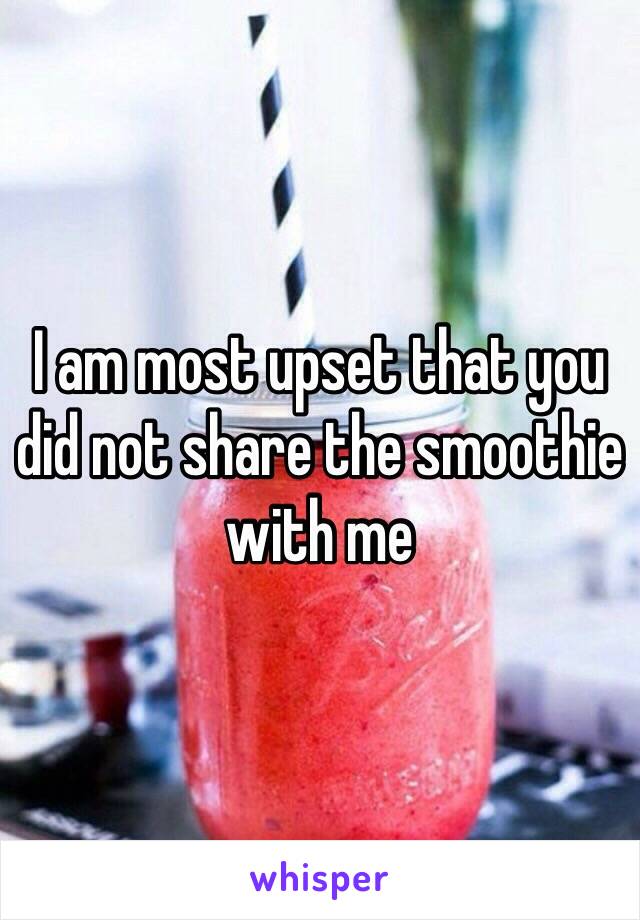 I am most upset that you did not share the smoothie with me 