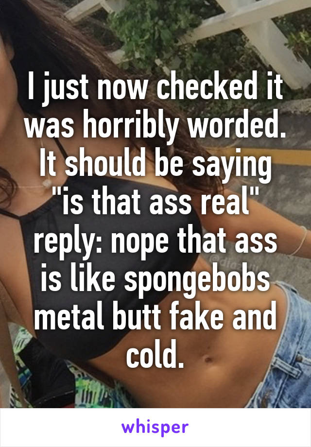 I just now checked it was horribly worded. It should be saying "is that ass real" reply: nope that ass is like spongebobs metal butt fake and cold.