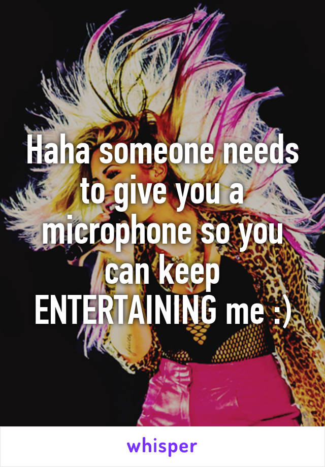 Haha someone needs to give you a microphone so you can keep ENTERTAINING me :)