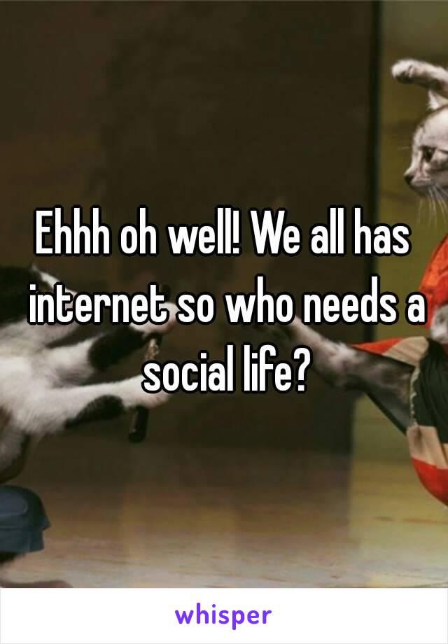 Ehhh oh well! We all has internet so who needs a social life?