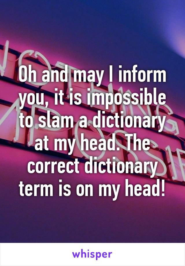 Oh and may I inform you, it is impossible to slam a dictionary at my head. The correct dictionary term is on my head!