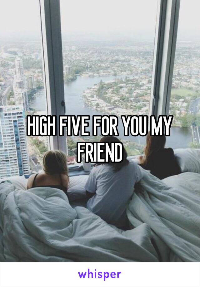HIGH FIVE FOR YOU MY FRIEND