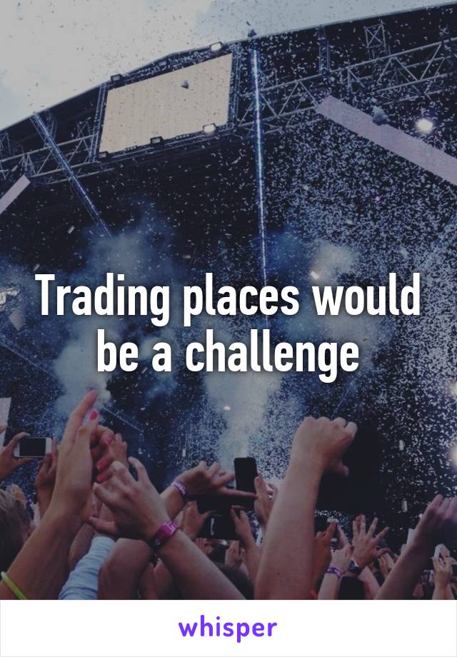 Trading places would be a challenge