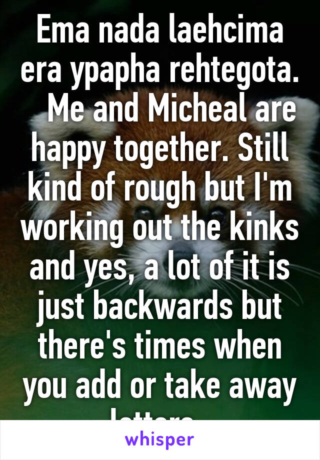 Ema nada laehcima era ypapha rehtegota.    Me and Micheal are happy together. Still kind of rough but I'm working out the kinks and yes, a lot of it is just backwards but there's times when you add or take away letters. 